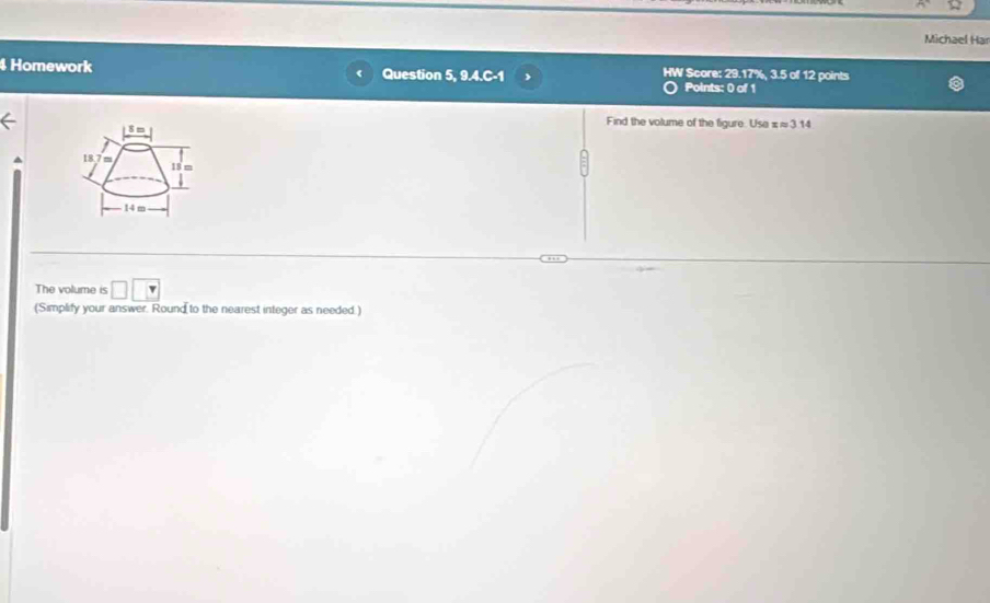 Michael Har 
4 Homework Question 5, 9.4.C-1 HW Score: 29.17%, 3.5 of 12 points 
Points: 0 of 1 
Find the volume of the figure. Usa xapprox 3.14
S m
18 7 m 18 m
14 m
The volume is □ □ □
(Simplify your answer. Round to the nearest integer as needed.)