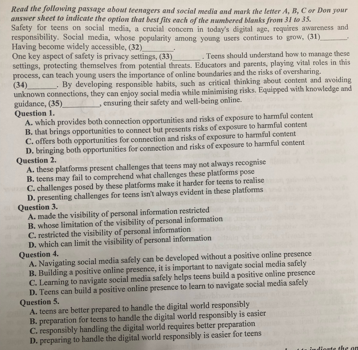 Read the following passage about teenagers and social media and mark the letter A, B, C or Don your
answer sheet to indicate the option that best fits each of the numbered blanks from 31 to 35.
Safety for teens on social media, a crucial concern in today's digital age, requires awareness and
responsibility. Social media, whose popularity among young users continues to grow, (31)_ .
Having become widely accessible, (32)_
.
One key aspect of safety is privacy settings, (33)_ . Teens should understand how to manage these
settings, protecting themselves from potential threats. Educators and parents, playing vital roles in this
process, can teach young users the importance of online boundaries and the risks of oversharing.
(34)_ . By developing responsible habits, such as critical thinking about content and avoiding
unknown connections, they can enjoy social media while minimising risks. Equipped with knowledge and
guidance, (35)_ , ensuring their safety and well-being online.
Question 1.
A. which provides both connection opportunities and risks of exposure to harmful content
B. that brings opportunities to connect but presents risks of exposure to harmful content
C. offers both opportunities for connection and risks of exposure to harmful content
D. bringing both opportunities for connection and risks of exposure to harmful content
Question 2.
A. these platforms present challenges that teens may not always recognise
B. teens may fail to comprehend what challenges these platforms pose
C. challenges posed by these platforms make it harder for teens to realise
D. presenting challenges for teens isn't always evident in these platforms
Question 3.
A. made the visibility of personal information restricted
B. whose limitation of the visibility of personal information
C. restricted the visibility of personal information
D. which can limit the visibility of personal information
Question 4.
A. Navigating social media safely can be developed without a positive online presence
B. Building a positive online presence, it is important to navigate social media safely
C. Learning to navigate social media safely helps teens build a positive online presence
D. Teens can build a positive online presence to learn to navigate social media safely
Question 5.
A. teens are better prepared to handle the digital world responsibly
B. preparation for teens to handle the digital world responsibly is easier
C. responsibly handling the digital world requires better preparation
D. preparing to handle the digital world responsibly is easier for teens
e th e o  n