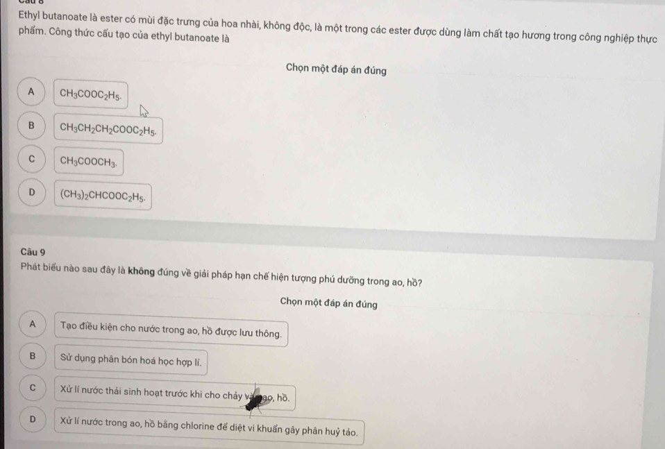 Ethyl butanoate là ester có mùi đặc trưng của hoa nhài, không độc, là một trong các ester được dùng làm chất tạo hương trong công nghiệp thực
phẩm. Công thức cấu tạo của ethyl butanoate là
Chọn một đáp án đúng
A CH_3COOC_2H_5.
B CH_3CH_2CH_2COOC_2H_5.
C CH_3COOCH_3.
D (CH_3)_2CHCOOC_2H_5. 
Câu 9
Phát biểu nào sau đây là không đúng về giải pháp hạn chế hiện tượng phú dưỡng trong ao, hồ?
Chọn một đáp án đúng
A Tạo điều kiện cho nước trong ao, hồ được lưu thông.
B Sử dụng phân bón hoá học hợp lí.
C Xử lí nước thải sinh hoạt trước khi cho chảy và ao, hồ.
D Xử lí nước trong ao, hồ bằng chlorine để diệt vi khuẩn gây phân huỷ tảo.