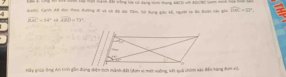 Cầu 2. Ông An vưa được cáp một mánh đất trồng lúa có dạng hình thang ABCD với AD//BC (xem minh họa hình bên
dưới). Cạnh AB dọc theo đường đi và có độ dài 70m. Sử dụng giác kế, người ta đo được các gốc widehat DAC=22°,
4
widehat BAC=54° và widehat ABD=73°.
Hãy giúp ông An tính gần đúng diện tích mảnh đất (đơn vị mét vuông, kết quả chính xác đến hàng đơn vị)-