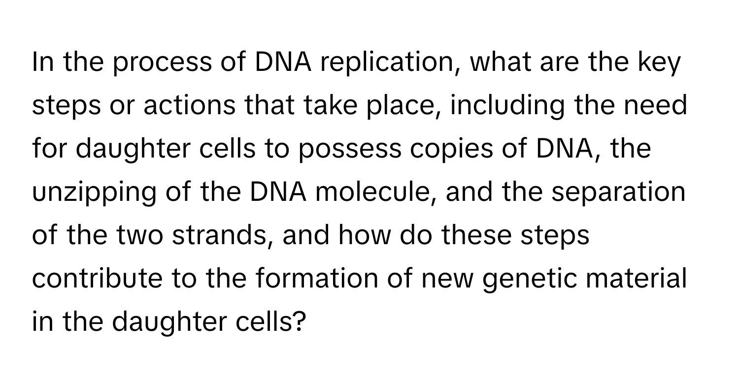 In the process of DNA replication, what are the key steps or actions that take place, including the need for daughter cells to possess copies of DNA, the unzipping of the DNA molecule, and the separation of the two strands, and how do these steps contribute to the formation of new genetic material in the daughter cells?