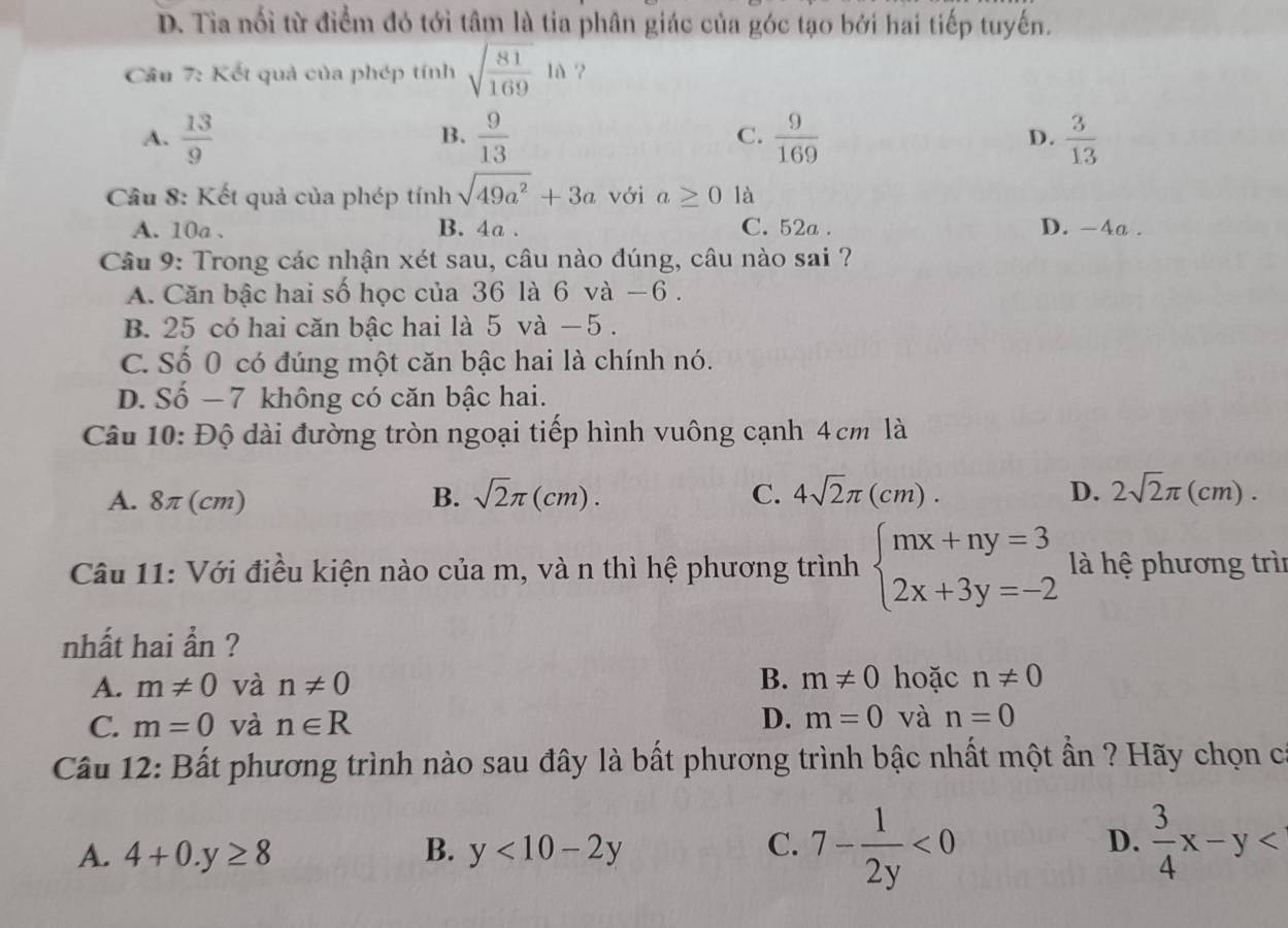 D. Tia nổi từ điểm đó tới tâm là tia phân giác của góc tạo bởi hai tiếp tuyến.
Cầu 7: Kết quả của phép tính sqrt(frac 81)169la ?
B.
A.  13/9   9/13  C.  9/169  D.  3/13 
Câu 8: Kết quả của phép tính sqrt(49a^2)+3a với a≥ 0 là
A. 10a. B. 4a. C. 52a. D. -4a.
Câu 9: Trong các nhận xét sau, câu nào đúng, câu nào sai ?
A. Căn bậc hai số học của 36 là 6 và −6.
B. 25 có hai căn bậc hai là 5 và −5.
C. Số 0 có đúng một căn bậc hai là chính nó.
D. Số − 7 không có căn bậc hai.
Câu 10: Độ dài đường tròn ngoại tiếp hình vuông cạnh 4 cm là
A. 8π (cm) B. sqrt(2)π (cm). C. 4sqrt(2)π (cm). D. 2sqrt(2)π ( cm).
Câu 11: Với điều kiện nào của m, và n thì hệ phương trình beginarrayl mx+ny=3 2x+3y=-2endarray. là hệ phương trìn
nhất hai ẩn ?
A. m!= 0 và n!= 0 B. m!= 0 hoặc n!= 0
C. m=0 và n∈ R D. m=0 và n=0
Câu 12: Bất phương trình nào sau đây là bất phương trình bậc nhất một ẩn ? Hãy chọn có
A. 4+0.y≥ 8 B. y<10-2y</tex> C. 7- 1/2y <0</tex> D.  3/4 x-y