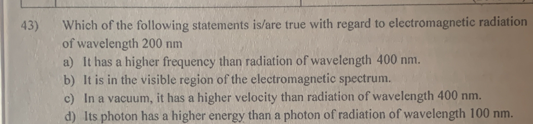 Which of the following statements is/are true with regard to electromagnetic radiation
of wavelength 200 nm
a) It has a higher frequency than radiation of wavelength 400 nm.
b) It is in the visible region of the electromagnetic spectrum.
c) In a vacuum, it has a higher velocity than radiation of wavelength 400 nm.
d) Its photon has a higher energy than a photon of radiation of wavelength 100 nm.