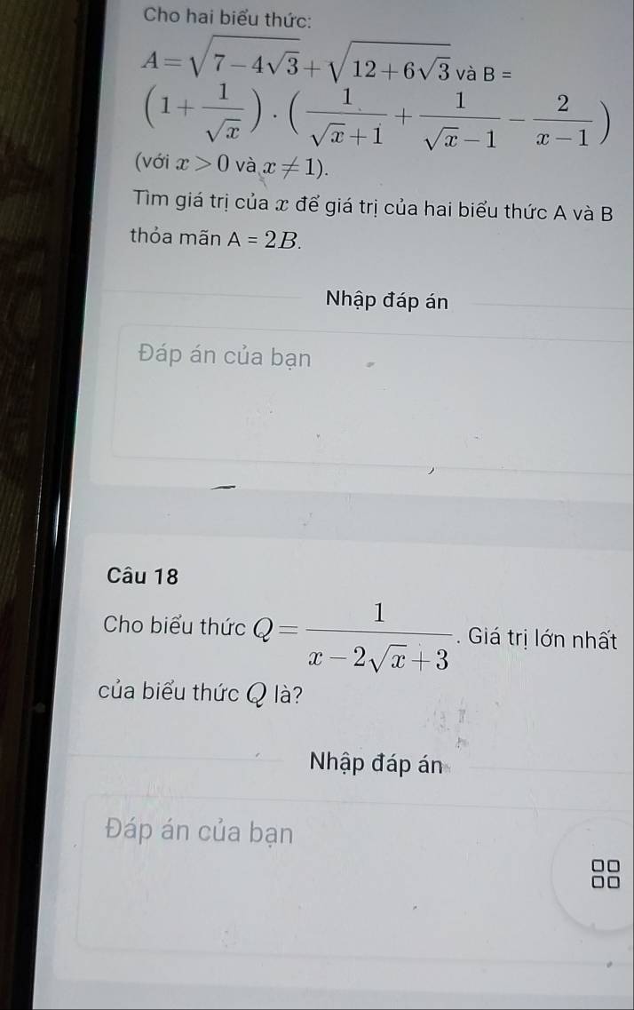 Cho hai biểu thức:
A=sqrt(7-4sqrt 3)+sqrt(12+6sqrt 3) và B=
(1+ 1/sqrt(x) )· ( 1/sqrt(x)+1 + 1/sqrt(x)-1 - 2/x-1 )
(với x>0 và x!= 1). 
Tìm giá trị của x để giá trị của hai biểu thức A và B
thỏa mãn A=2B. 
Nhập đáp án 
Đáp án của bạn 
Câu 18 
Cho biểu thức Q= 1/x-2sqrt(x)+3 . Giá trị lớn nhất 
của biểu thức Q là? 
Nhập đáp án 
Đáp án của bạn