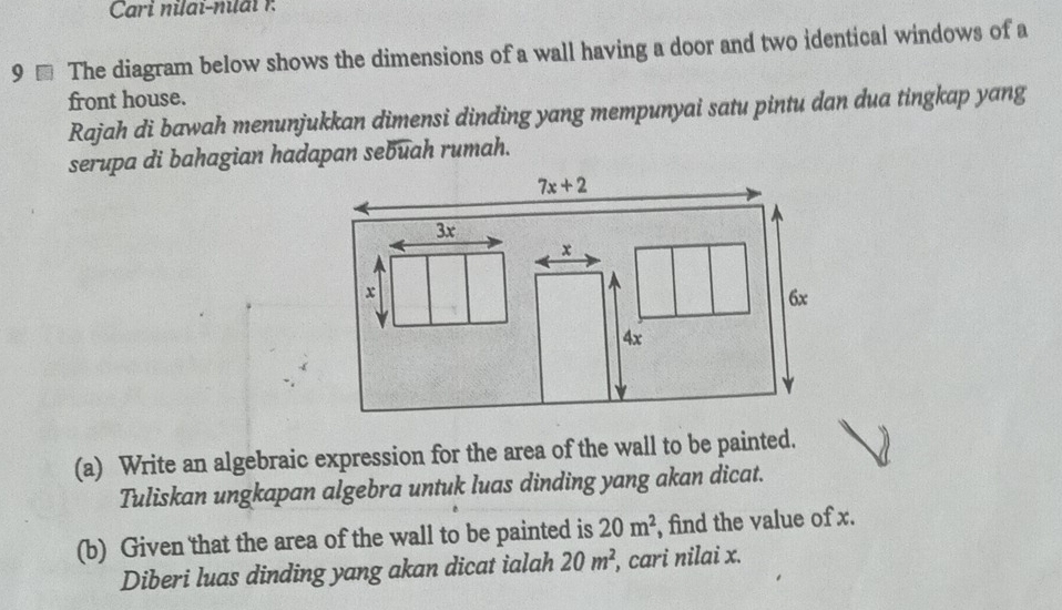 Cari nilai-niai  1
9 - The diagram below shows the dimensions of a wall having a door and two identical windows of a
front house.
Rajah di bawah menunjukkan dimensi dinding yang mempunyai satu pintu dan dua tingkap yang
serupa di bahagian hadapan sebuah rumah.
(a) Write an algebraic expression for the area of the wall to be painted.
Tuliskan ungkapan algebra untuk luas dinding yang akan dicat.
(b) Given that the area of the wall to be painted is 20m^2 , find the value of x.
Diberi luas dinding yang akan dicat ialah 20m^2 , cari nilai x.