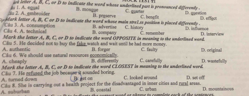 CRIESITI
ark letter A, B, C, or D to indicate the word whose underlined part is pronounced differently .
A 1. A. equal B. mosque C. quarter
u 2. A. embroider B. preserve C. benefit D. question D. effect
o Mark letter A, B, C or D to indicate the word whose main stre1.ss position is placed differently .
Câu 3. A. consumption B. advertise C. history D. influence
Câu 4. A. technical B. company C. remember D. interview
Mark the letter A, B, C, or D to indicate the word OPPOSITE in meaning to the underlined word.
Câu 5. He decided not to buy the fake watch and wait until he had more money.
A. authentic B. forger C. faulty D. original
Câu 6. We should use natural resources economically.
A. cheaply B. differently C. carefully D. wastefully
Mark the letter A, B, C, or D to indicate the word CLOSEST in meaning to the underlined word.
Câu 7. He refused the job because it sounded boring.
A. turned down B. get on C. looked around D. set off
Câu 8. She is carrying out a health project for the disadvantaged in inner cities and rural areas.
A. suburban B. coastal C. urban D. mountainous
errest word or phrase to complete each of the sentences .