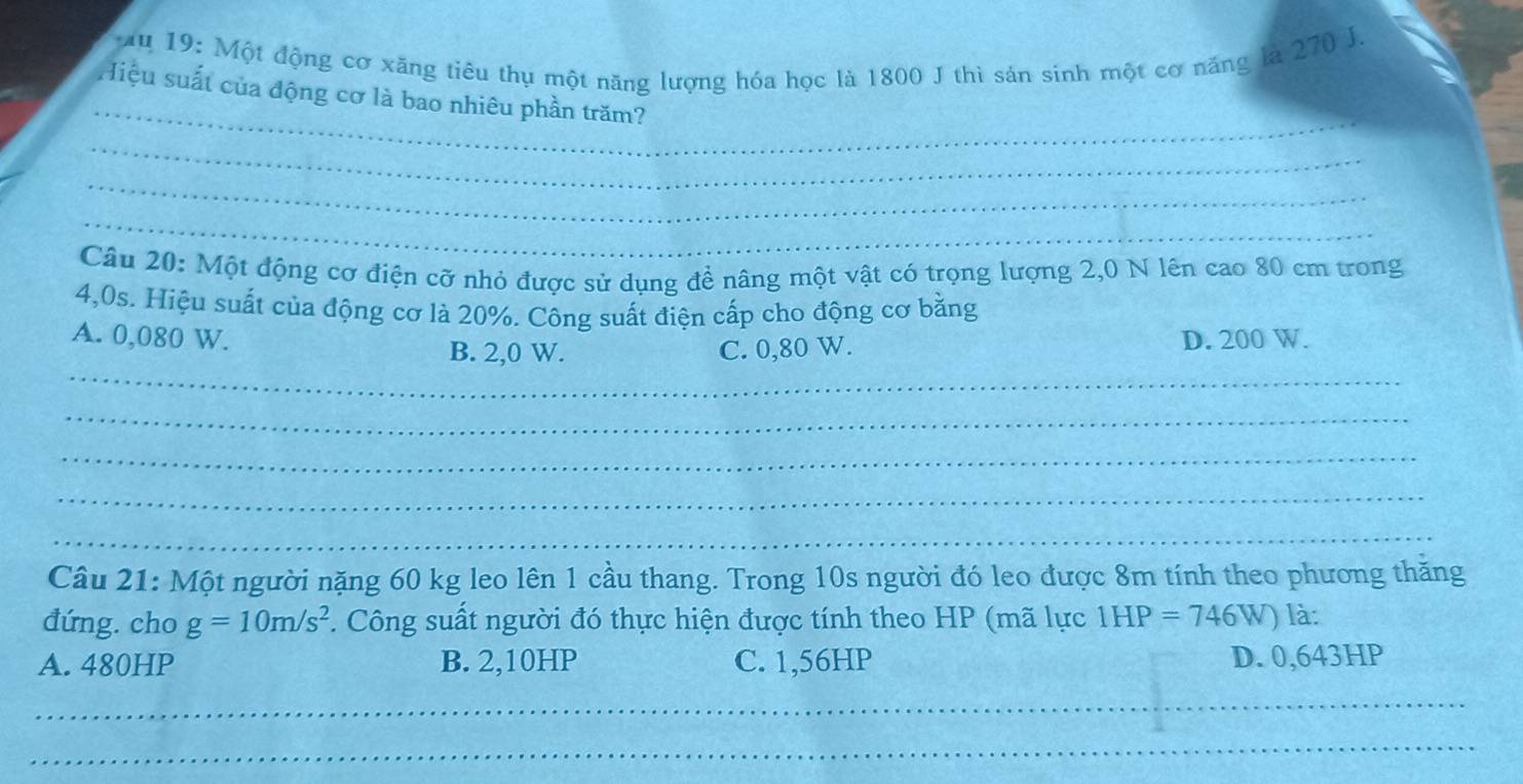 Ấu 19: Một động cơ xăng tiêu thụ một năng lượng hóa học là 1800 J thì sản sinh một cơ năng là 270 J.
_
Hiệu suất của động cơ là bao nhiêu phần trăm?
_
_
_
Câu 20: Một động cơ điện cỡ nhỏ được sử dụng đề nâng một vật có trọng lượng 2,0 N lên cao 80 cm trong
4,0s. Hiệu suất của động cơ là 20%. Công suất điện cấp cho động cơ bằng
A. 0,080 W. D. 200 W.
_
B. 2,0 W. C. 0,80 W.
_
_
_
_
Câu 21: Một người nặng 60 kg leo lên 1 cầu thang. Trong 10s người đó leo được 8m tính theo phương thăng
đứng. cho g=10m/s^2. Công suất người đó thực hiện được tính theo HP (mã lực 1he =746W) là:
A. 480HP B. 2,10HP C. 1,56HP D. 0,643HP
_
_