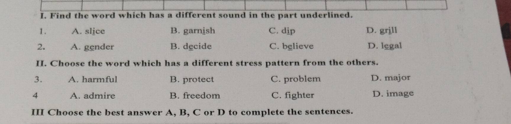 Find the word which has a different sound in the part underlined.
1. A. slice B. garnish C. dip D. grjll
2. A. gender B. decide C. believe D. legal
II. Choose the word which has a different stress pattern from the others.
3. A. harmful B. protect C. problem D. major
4 A. admire B. freedom C. fighter D. image
III Choose the best answer A, B, C or D to complete the sentences.