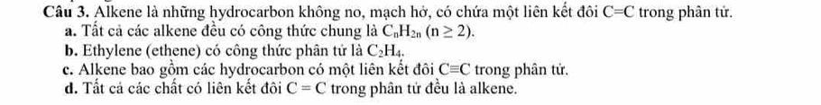 Alkene là những hydrocarbon không no, mạch hở, có chứa một liên kết đôi C=C trong phân tử.
a. Tất cả các alkene đều có công thức chung là C_nH_2n(n≥ 2).
b. Ethylene (ethene) có công thức phân tử là C_2H_4.
c. Alkene bao gồm các hydrocarbon có một liên kết đôi Cequiv C trong phân tử.
d. Tất cả các chất có liên kết đôi C=C trong phân tứ đều là alkene.