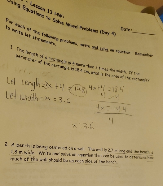 Lesson 13 HW 
Using Equations to Solve Word Problems (Day 4 
Date: 
to write let statements. 
For each of the following problems, write and solve an equation. Remembe 
1. The length of a rectangle is 4 more than 3 times the width. If the 
perimeter of the rectangle is 18.4 cm, what is the area of the rectangle? 
2. A bench is being centered on a wall. The wall is 2.7 m long and the bench is
1.8 m wide. Write and solve an equation that can be used to determine how 
much of the wall should be on each side of the bench.