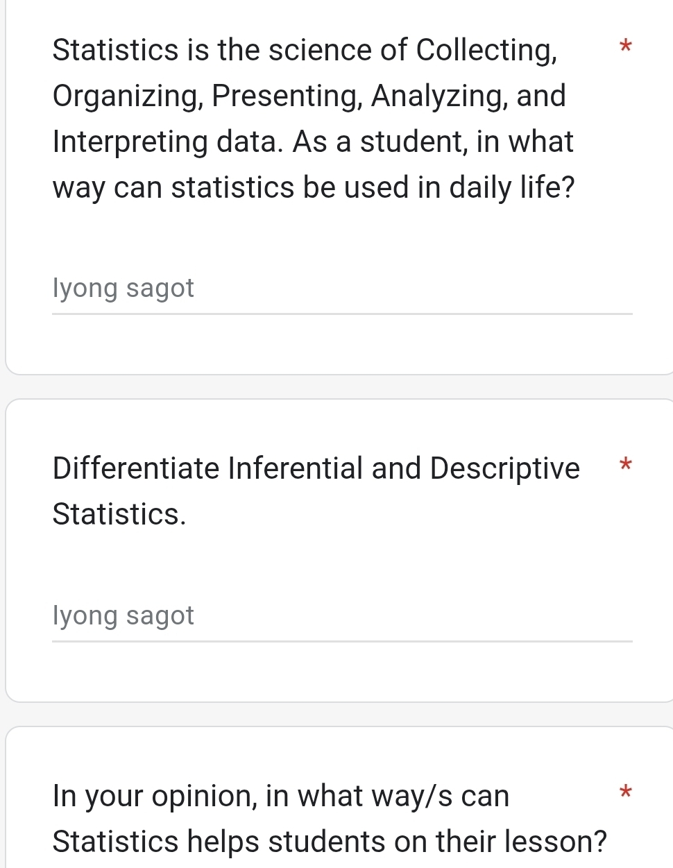 Statistics is the science of Collecting, * 
Organizing, Presenting, Analyzing, and 
Interpreting data. As a student, in what 
way can statistics be used in daily life? 
lyong sagot 
Differentiate Inferential and Descriptive * 
Statistics. 
lyong sagot 
In your opinion, in what way/s can 
* 
Statistics helps students on their lesson?