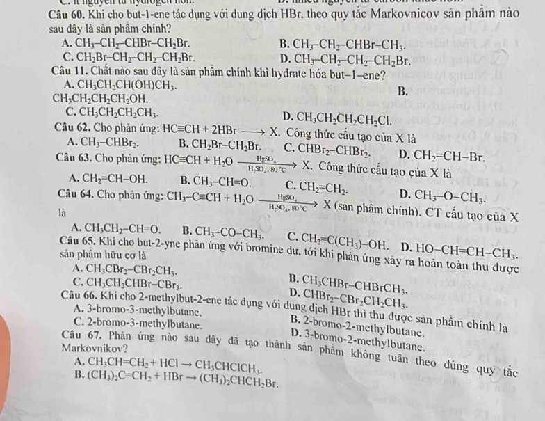 it ngayen từ myarogen nom
Câu 60. Khi cho but-1-ene tác dụng với dung dịch HBr. theo quy tắc Markovnicov sản phâm nào
sau đây là sản phầm chính?
A. CH_3-CH_2-CHBr-CH_2Br. B. CH_3-CH_2-CHBr-CH_3.
C. CH_2Br-CH_2-CH_2-CH_2Br. D. CH_3-CH_2-CH_2-CH_2Br.
Câu 11. Chất nào sau đây là sản phẩm chính khi hydrate hóa but-1-ene?
A. CH_3CH_2CH(OH)CH_3. B.
CH_3CH_2CH_2CH_2OH.
C. CH_3CH_2CH_2CH_3. D. CH_3CH_2CH_2CH_2Cl.
Câu 62. Cho phản ứng: HCequiv CH+2HBr- X. Công thức cấu tạo của X là
A. CH_3-CHBr_2. B. CH_2Br-CH_2Br. C. CHBr_2-CHBr_2. D. CH_2=CH-Br.
Câu 63. Cho phản ứng: HCequiv CH+H_2Oxrightarrow HgSO_4X X. Công thức cầu tạo cua K là
A. CH_2=CH-OH. B. CH_3-CH=O. C.
Câu 64. Cho phản ứng: CH_3-Cequiv CH+H_2Oxrightarrow HgSO_4X CH_2=CH_2. D. CH_3-O-CH_3.
là
(sân phẩm chính). CT cấu tạo ciaX
A. CH_3CH_2-CH=O. B. CH_3-CO-CH_3. C. CH_2=C(CH_3)-OH. D. HO-CH=CH-CH_3.
Câu 65. Khi cho but-2-yne phản ứng với bromine dư. tới khi phản ứng xảy ra hoàn toàn thu được
sản phầm hữu cơ là
A. CH_3CBr_2-CBr_2CH_3. B. CH_3CHBr-CHBrCH_3.
C. CH_3CH_2CHBr-CBr_3. D. CHBr_2-CBr_2CH_2CH_3.
Câu 66. Khi cho 2-methylbut-2-ene tác dụng với dung dịch HBr thì thu được sản phẩm chính là
A. 3-bromo-3-methylbutane.
C. 2-bromo-3-methylbutane.
B. 2-bromo-2-methylbutane.
D. 3-bromo-2-methylbutane.
Markovnikov?
Câu 67. Phản ứng nào sau dây đã tạo thành sản phẩm không tuân theo đúng quy tắc
A. CH_3CH=CH_2+HClto CH_3CHClCH_3.
B. (CH_3)_2C=CH_2+HBrto (CH_3)_2CHCH_2Br.