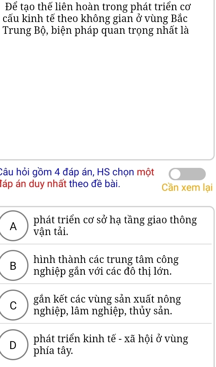 Để tạo thế liên hoàn trong phát triển cơ
cấu kinh tế theo không gian ở vùng Bắc
Trung Bộ, biện pháp quan trọng nhất là
Câu hỏi gồm 4 đáp án, HS chọn một
đáp án duy nhất theo đề bài. Cần xem lại
A phát triển cơ sở hạ tầng giao thông
vận tải.
hình thành các trung tâm công
B nghiệp gắn với các đô thị lớn.
C gắn kết các vùng sản xuất nông
nghiệp, lâm nghiệp, thủy sản.
D phát triển kinh tế - xã hội ở vùng
phía tây.