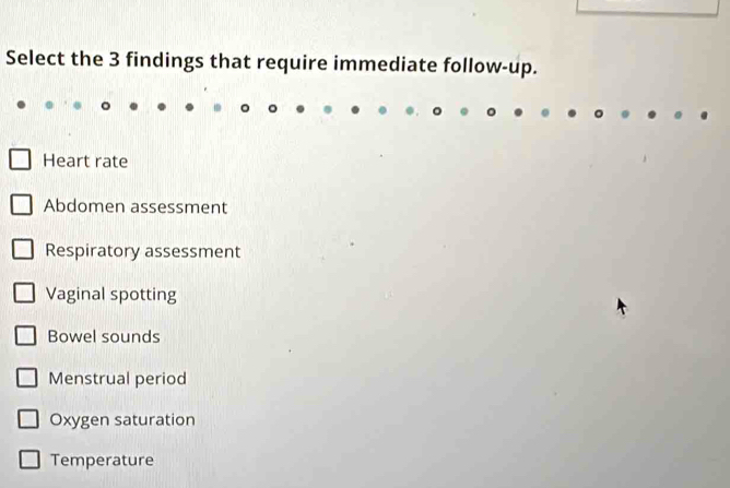 Select the 3 findings that require immediate follow-up.
Heart rate
Abdomen assessment
Respiratory assessment
Vaginal spotting
Bowel sounds
Menstrual period
Oxygen saturation
Temperature