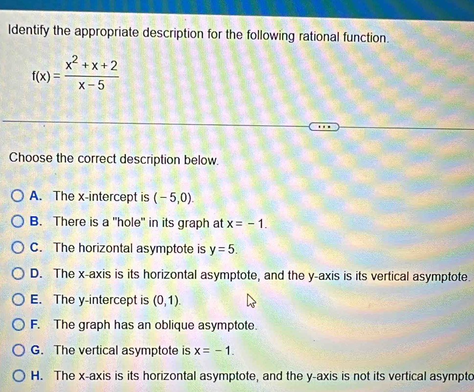 ldentify the appropriate description for the following rational function.
f(x)= (x^2+x+2)/x-5 
Choose the correct description below.
A. The x-intercept is (-5,0).
B. There is a "hole" in its graph at x=-1.
C. The horizontal asymptote is y=5.
D. The x-axis is its horizontal asymptote, and the y-axis is its vertical asymptote.
E. The y-intercept is (0,1).
F. The graph has an oblique asymptote.
G. The vertical asymptote is x=-1.
H. The x-axis is its horizontal asymptote, and the y-axis is not its vertical asympto