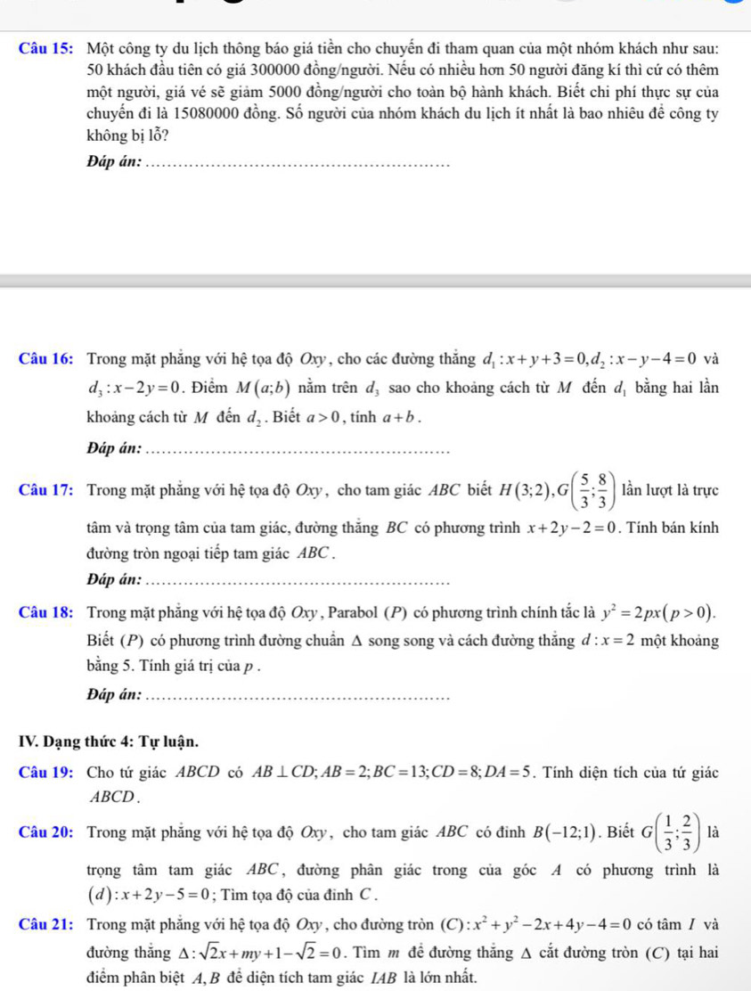 Một công ty du lịch thông báo giá tiền cho chuyến đi tham quan của một nhóm khách như sau:
50 khách đầu tiên có giá 300000 đồng/người. Nếu có nhiều hơn 50 người đăng kí thì cứ có thêm
một người, giá vé sẽ giảm 5000 đồng/người cho toàn bộ hành khách. Biết chi phí thực sự của
chuyển đi là 15080000 đồng. Số người của nhóm khách du lịch ít nhất là bao nhiêu đề công ty
không bị lỗ?
Đáp án:_
Câu 16: Trong mặt phẳng với hệ tọa độ Oxy, cho các đường thắng d_1:x+y+3=0,d_2:x-y-4=0 và
d_3:x-2y=0. Điểm M(a;b) nằm trên d_3 sao cho khoảng cách từ M đến d_1 bằng hai lần
khoảng cách từ M đến d_2. Biết a>0 , tính a+b.
Đáp án:_
Câu 17: Trong mặt phẳng với hệ tọa độ Oxy, cho tam giác ABC biết H(3;2),G( 5/3 ; 8/3 ) lần lượt là trực
tâm và trọng tâm của tam giác, đường thắng BC có phương trình x+2y-2=0. Tính bán kính
đường tròn ngoại tiếp tam giác ABC .
Đáp án:_
Câu 18: Trong mặt phẳng với hệ tọa độ Oxy , Parabol (P) có phương trình chính tắc là y^2=2px(p>0).
Biết (P) có phương trình đường chuẩn Δ song song và cách đường thắng d:x=2 một khoảng
bằng 5. Tính giá trị của p .
Đáp án:_
IV. Dạng thức 4: Tự luận.
Câu 19: Cho tứ giác ABCD có AB⊥ CD;AB=2;BC=13;CD=8;DA=5. Tính diện tích của tứ giác
ABCD .
Câu 20: Trong mặt phẳng với hệ tọa độ Oxy, cho tam giác ABC có đinh B(-12;1). Biết G( 1/3 ; 2/3 ) là
trọng tâm tam giác ABC, đường phân giác trong của góc A có phương trình là
(d) :x+2y-5=0; Tìm tọa độ của đinh C .
Câu 21: Trong mặt phẳng với hệ tọa độ Oxy, cho đường tròn L ):x^2+y^2-2x+4y-4=0 có tâm / và
đường thẳng Δ: sqrt(2)x+my+1-sqrt(2)=0. Tìm m đề đường thắng Δ cắt đường tròn (C) tại hai
điểm phân biệt A, B để diện tích tam giác IAB là lớn nhất.