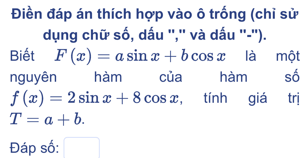 Điền đáp án thích hợp vào ô trống (chỉ sử
dụng chữ số, dấu '','' và dấu ''-'').
Biết F(x)=asin x+bcos x là một
nguyên hàm của hàm số
f(x)=2sin x+8cos x , tính giá trị
T=a+b. 
Đáp số: