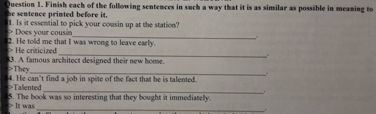 Finish each of the following sentences in such a way that it is as similar as possible in meaning to 
the sentence printed before it. 
31. Is it essential to pick your cousin up at the station? 
_ 
Does your cousin 
. 
2. He told me that I was wrong to leave early. 
_ 
> He criticized 
. 
83. A famous architect designed their new home. 
>They_ 
. 
4. He can’t find a job in spite of the fact that he is talented. 
Talented 
_、 
5. The book was so interesting that they bought it immediately. 
It was _`