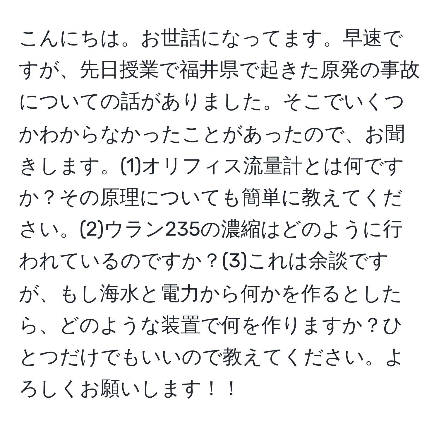 こんにちは。お世話になってます。早速ですが、先日授業で福井県で起きた原発の事故についての話がありました。そこでいくつかわからなかったことがあったので、お聞きします。(1)オリフィス流量計とは何ですか？その原理についても簡単に教えてください。(2)ウラン235の濃縮はどのように行われているのですか？(3)これは余談ですが、もし海水と電力から何かを作るとしたら、どのような装置で何を作りますか？ひとつだけでもいいので教えてください。よろしくお願いします！！