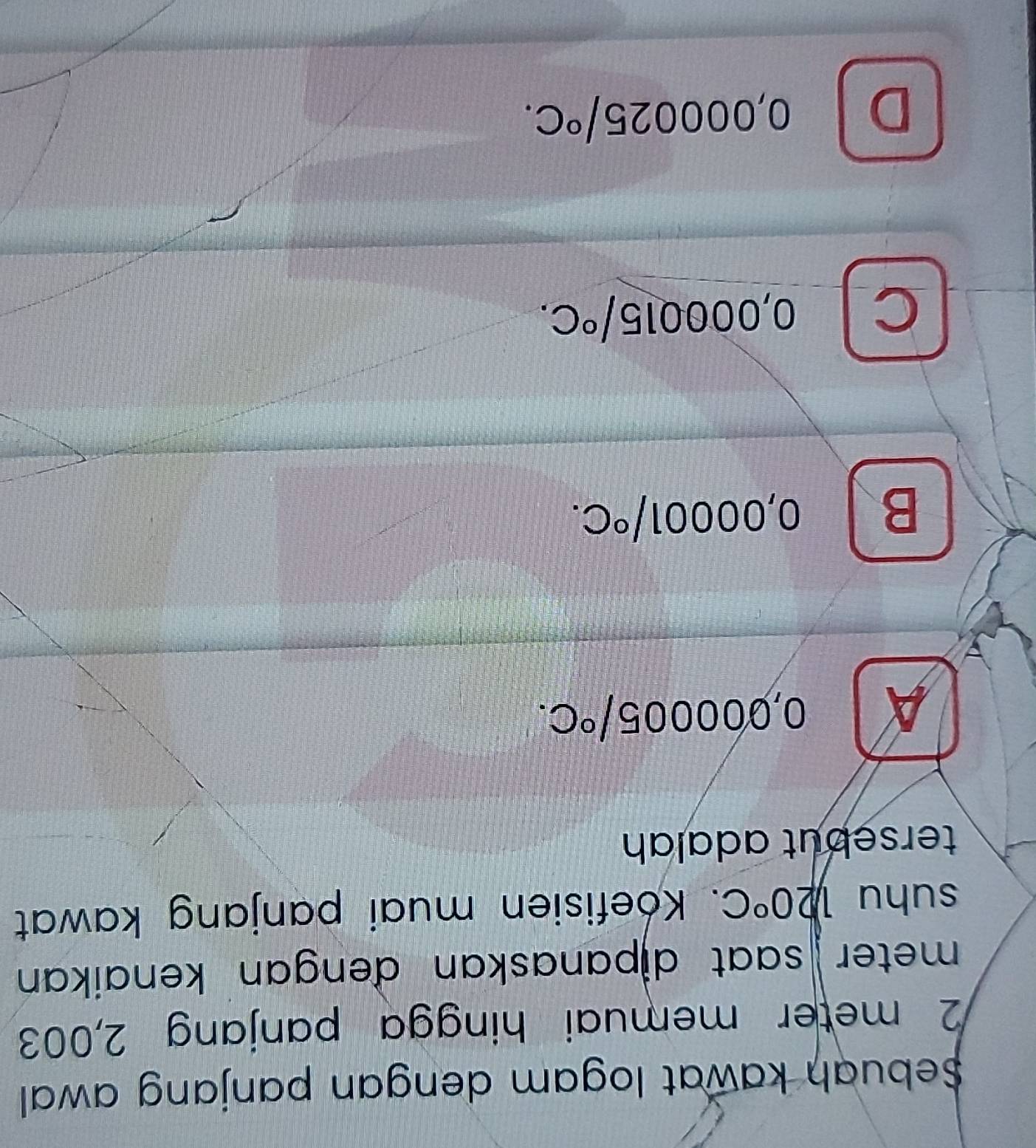 Sebuah kawat logam dengan panjang awal
2 meter memuai hingga panjang 2,003
meter saat dipanaskan đengan kenaikan 
suhu 1,20°C. Koefisien muai panjang kawat
tersebut adalah
A ) 00 0005/^circ C.
B I 0,00001/^circ C.
C 0,000015/^circ C.
D 0,000025/^circ C.