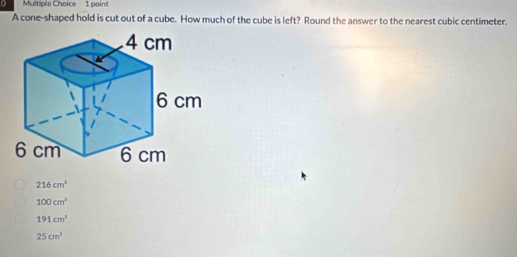 A cone-shaped hold is cut out of a cube. How much of the cube is left? Round the answer to the nearest cubic centimeter.
216cm^3
100cm^3
191cm^2
25cm^3