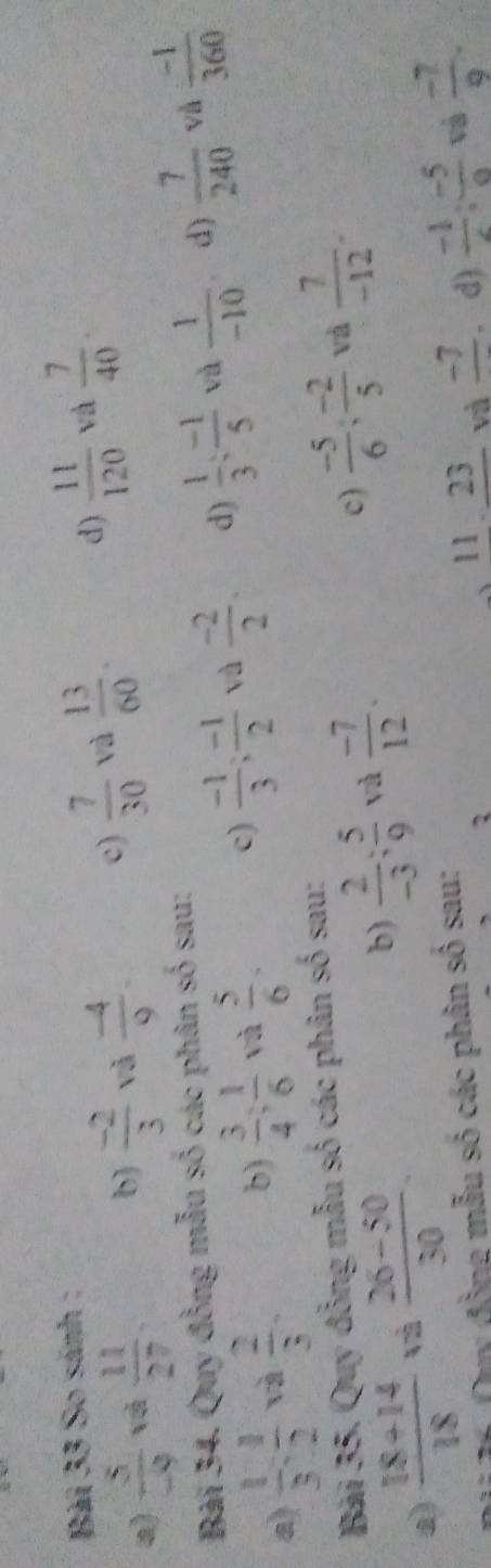 Bàải 33 So sánh ;
a)  5/-9  và  11/27 . b  (-2)/3  và  (-4)/9 . c)  7/30  và  13/60 . d)  11/120  và  7/40 . 
Bài 34. Quy đồng mẫu số các phân số sau:
√à
a)  1/3 : 1/2  và  2/3 . b)  3/4  :  1/6  và  5/6  - c)  (-1)/3 ;  (-1)/2  và  (-2)/2 . d)  1/3 ;  (-1)/5  và  1/-10  d)  7/240   (-1)/360 
Bài 35. Quy đồng mẫu số các phân số sau:
c)
a)  (18+14)/18  và  (26-50)/30 . b)  2/-3 ;  5/9  và  (-7)/12 .  (-5)/6 : (-2)/5  và  7/-12 . 
Duy đồng mẫu số các phân sô sau:
11 23 và _ -7. d)  (-1)/c : (-5)/a  v  (-7)/9 .