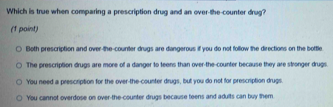 Which is true when comparing a prescription drug and an over-the-counter drug?
(1 point)
Both prescription and over-the-counter drugs are dangerous if you do not follow the directions on the bottle.
The prescription drugs are more of a danger to teens than over-the-counter because they are stronger drugs.
You need a prescription for the over-the-counter drugs, but you do not for prescription drugs.
You cannot overdose on over-the-counter drugs because teens and adults can buy them.