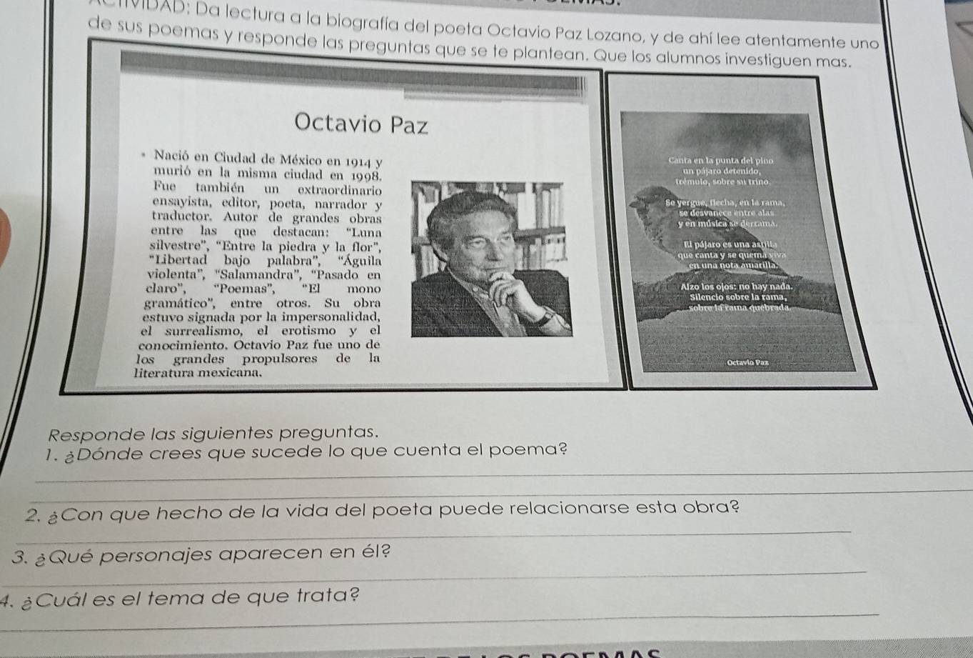 IIDAD: Da lectura a la biografía del poeta Octavio Paz Lozano, y de ahí lee atentamente uno 
de sus poemas y responde las preguntas que se te plantean. Que los alumnos investiguen mas. 
Octavio Paz 
Nació en Ciudad de México en 1914 y Canta en la punta del pino 
murió en la misma ciudad en 1998. un pálaro detenido 
Fue también un extraordinario trémulo, sobre su trino 
ensayista, editor, poeta, narrador y Se yergue, flecha, en la rama, 
traductor. Autor de grandes obras 
entre las que destacan: “Luna y en música se derrama. 
silvestre”, “Entre la piedra y la flor”, El pájaro es pl 
“Libertad bajo palabra”, “Águila que canta y se quem 
violenta', “Salamandra”, “Pasado en a n o t a a ma r i l 
claro', “Poemas”, “El mono Alzo los ojos: nº hay nada 
gramático'', entre otros. Su obra 
silencio sobre la rama, 
estuvo signada por la impersonalidad, 
el surrealismo, el erotismo y el 
conocimiento. Octavio Paz fue uno de 
los grandes propulsores de la 
Octavio Paz 
literatura mexicana. 
Responde las siguientes preguntas. 
_ 
1. ¿Dónde crees que sucede lo que cuenta el poema? 
_ 
_ 
2. ¿Con que hecho de la vida del poeta puede relacionarse esta obra? 
_ 
3. ¿Qué personajes aparecen en él? 
_ 
4. ¿Cuál es el tema de que trata?