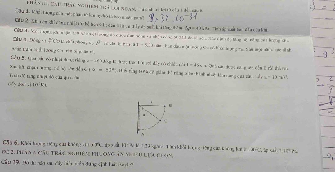 PHÁN III. CÂU TRÁC NGHIỆM TRẢ LờI NGÁN. Thí sinh trả lời từ câu 1 đến câu 6.
Câu 1. Khối lượng của một phân tử khí hyđrô là bao nhiêu gam?
Câu 2. Khi nén khỉ đẳng nhiệt từ thể tích 9 lít đến 6 lít thì thấy áp suất khí tăng thêm △ p=40kPa. Tính áp suất ban đầu của khí.
Câu 3. Một lượng khí nhận 250 kJ nhiệt lượng do được đun nóng và nhận công 500 kJ do bị nén. Xác định độ tăng nội năng của lượng khí.
Câu 4. Đồng vị beginarrayr 60 27endarray Cơ là chất phóng xạ beta^- có chu ki bán rã T=5.33 năm, ban đầu một lượng Co có khối lượng m₀. Sau một năm, xác định
phần trăm khổi lượng Co trên bị phân rã.
Câu 5. Quả cầu có nhiệt dung riêng c=460 J/kg.K được treo bởi sợi dây có chiều dài 1=46cm :. Quả cầu được nâng lên đến B rồi thả rơi.
Sau khi chạm tường, nó bật lên đến C(alpha =60°). Biết rằng 60% độ giảm thể năng biển thành nhiệt làm nóng quả cầu. Lấy
Tính độ tăng nhiệt độ của quả cầu g=10m/s^2.
(lầy đơn vị 10^(-3)K).
Câu 6. Khối lượng riêng của không khí ở 0°C áp suất 10^5 Pa là 1,29kg/m^3. Tính khổi lượng riêng của không khí ở 100°C áp suất 2.10^5Pa.
đè 2. phần 1. câu trác nghiệm phương án nhiều lựa chọn..
Câu 19. Đồ thị nào sau đây biểu diễn đúng định luật Boyle?