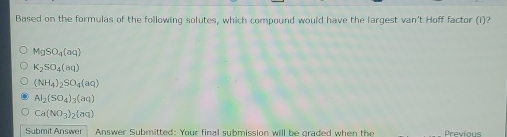 Based on the formulas of the following solutes, which compound would have the largest van't Hoff factor (i)?
MgSO_4(aq)
K_2SO_4(aq)
(NH_4)_2SO_4(aq)
Al_2(SO_4)_3(aq)
Ca(NO_3)_2(aq)
Submit Answer Answer Submitted: Your final submission will be graded when the Previous
