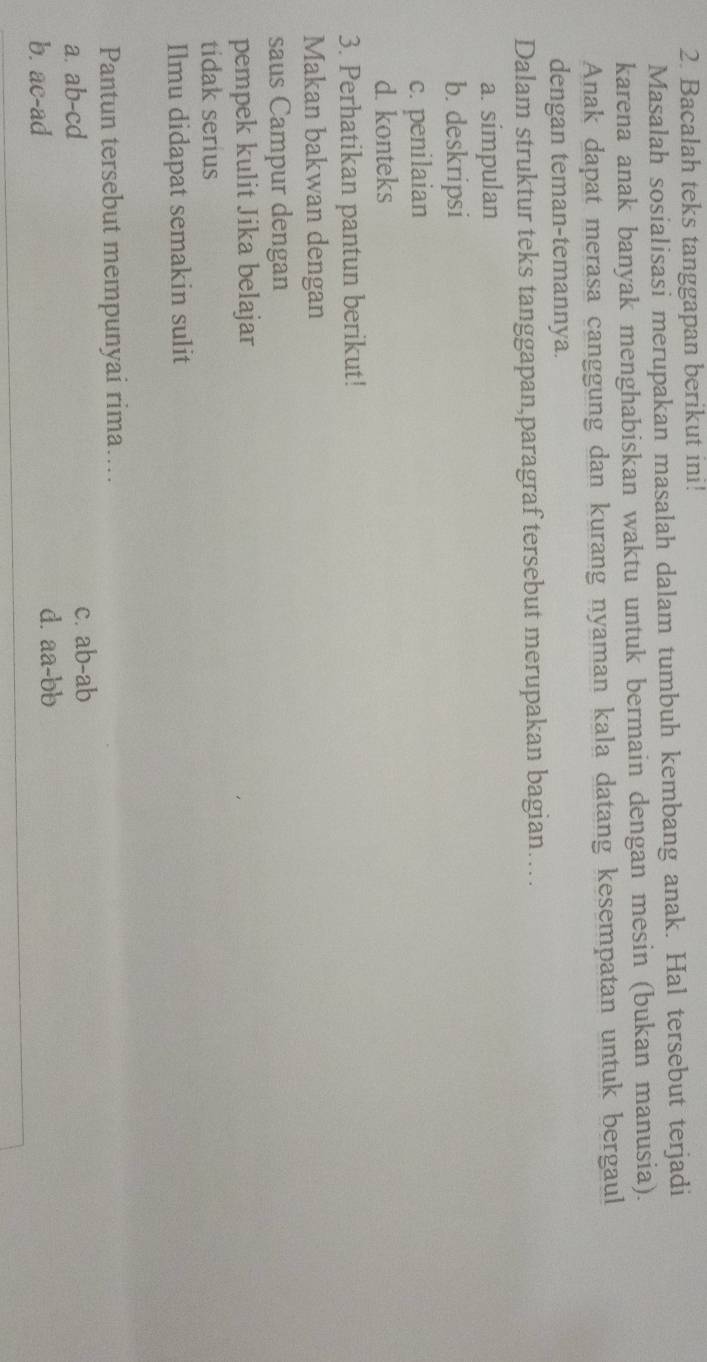 Bacalah teks tanggapan berikut ini!
Masalah sosialisasi merupakan masalah dalam tumbuh kembang anak. Hal tersebut terjadi
karena anak banyak menghabiskan waktu untuk bermain dengan mesin (bukan manusia).
Anak dapat merasa canggung dan kurang nyaman kala datang kesempatan untuk bergaul
dengan teman-temannya.
Dalam struktur teks tanggapan,paragraf tersebut merupakan bagian…
a. simpulan
b. deskripsi
c. penilaian
d. konteks
3. Perhatikan pantun berikut!
Makan bakwan dengan
saus Campur dengan
pempek kulit Jika belajar
tidak serius
Ilmu didapat semakin sulit
Pantun tersebut mempunyai rima...
a. ab-cd c. ab-ab
b. ac-ad d. aa-bb