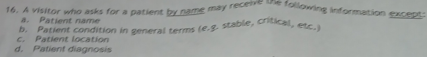 A visitor who asks for a patient by name may receive une following information except:
a. Patient name
b. Patient condition in general terms (e.g. stable, critical, etc.)
c. Patient location
d. Patient diagnosis