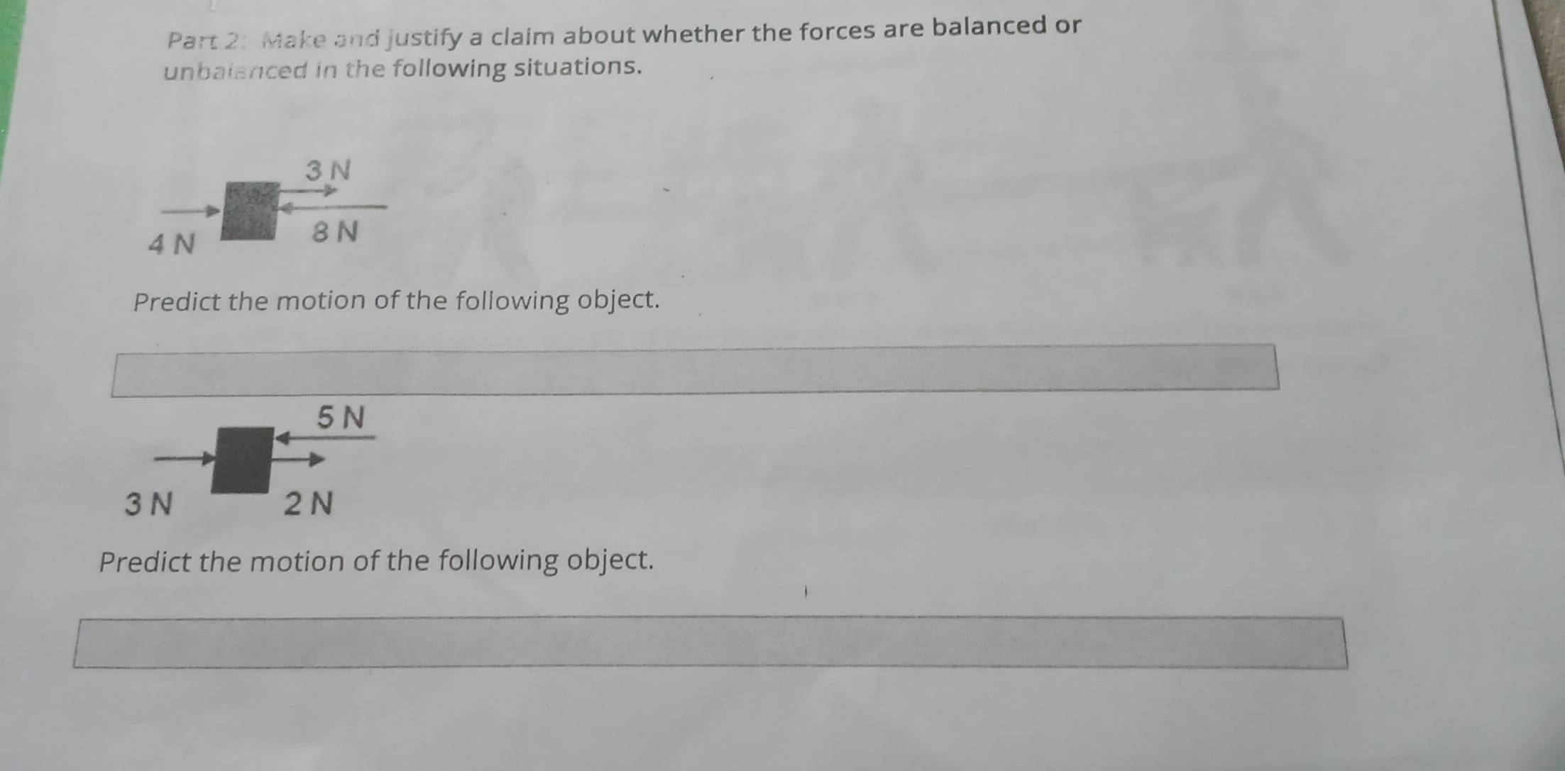 Make and justify a claim about whether the forces are balanced or 
unbalanced in the following situations.
vector N beginarrayr 3N + 8Nendarray
Predict the motion of the following object.
5 N
3 N 2 N
Predict the motion of the following object.