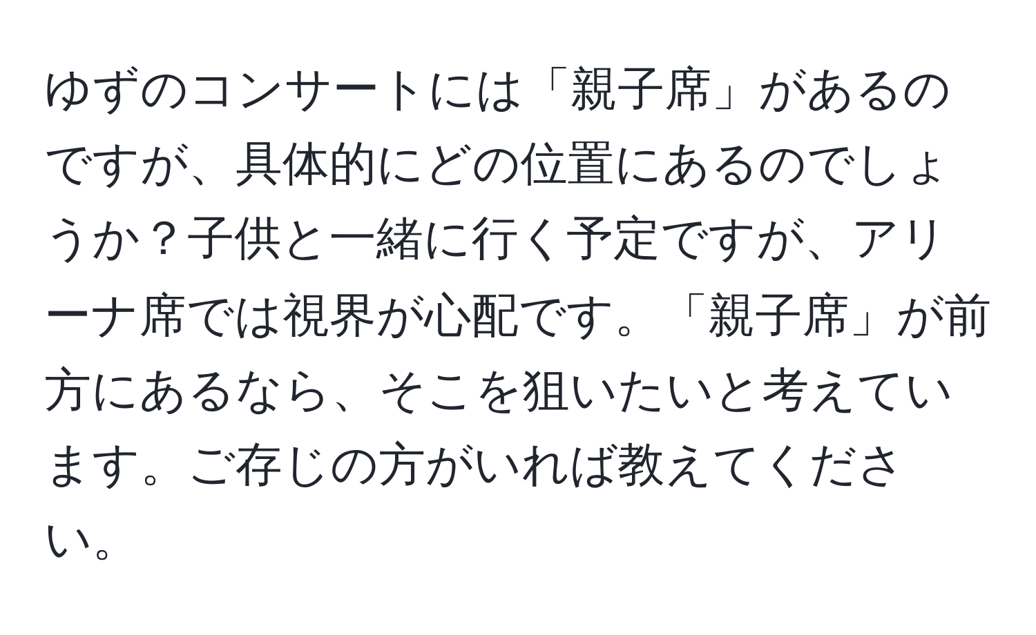 ゆずのコンサートには「親子席」があるのですが、具体的にどの位置にあるのでしょうか？子供と一緒に行く予定ですが、アリーナ席では視界が心配です。「親子席」が前方にあるなら、そこを狙いたいと考えています。ご存じの方がいれば教えてください。