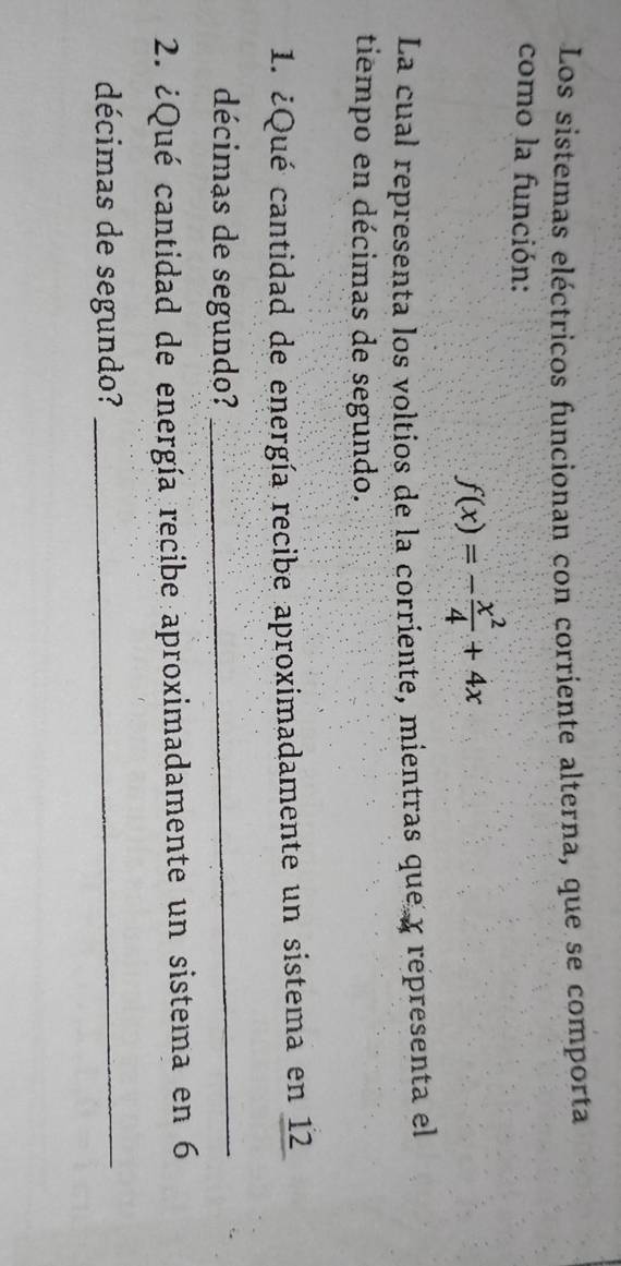 Los sistemas eléctricos funcionan con corriente alterna, que se comporta 
como la función:
f(x)=- x^2/4 +4x
La cual representa los voltios de la corriente, mientras que y representa el 
tiempo en décimas de segundo. 
1. ¿Qué cantidad de energía recibe aproximadamente un sistema en 12
décimas de segundo? 
_ 
2. ¿Qué cantidad de energía recibe aproximadamente un sistema en 6
décimas de segundo?_