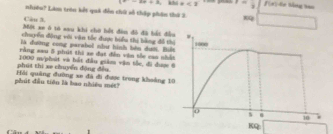 I=frac 2
x-2x+3 khí x<2</tex> f(x) de bằng han 
nhiều? Làm tròn kết quả đến chữ số thập phân thứ 2. 
Câu 3, 
Một xe ô tô sau khi chờ hết đên đô đã bắt đầ 
chuyển động với vận tốc được biểu thị bằng đỗ th 
là đường cong parabol như hình bèn dưới. Biế 
rằng sau 5 phút thì xe đạt đến vận tốc cao nhấ
1000 m/phút và bắt đầu giảm vận tốc, đi được 
phút thì xe chuyển động đều. 
Hỏi quâng đường xe đã đi được trong khoảng 1 
phút đầu tiên là bao nhiêu mét? 
KQ: