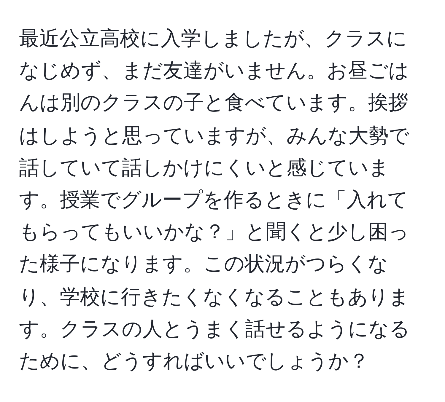 最近公立高校に入学しましたが、クラスになじめず、まだ友達がいません。お昼ごはんは別のクラスの子と食べています。挨拶はしようと思っていますが、みんな大勢で話していて話しかけにくいと感じています。授業でグループを作るときに「入れてもらってもいいかな？」と聞くと少し困った様子になります。この状況がつらくなり、学校に行きたくなくなることもあります。クラスの人とうまく話せるようになるために、どうすればいいでしょうか？