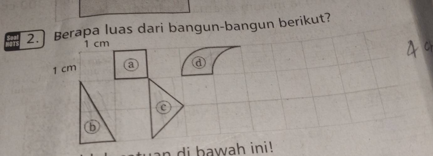 NOTS 2. Berapa luas dari bangun-bangun berikut?
1 cm
1 cm a 
ⓓ 
C 
b 
uan di bawah ini!