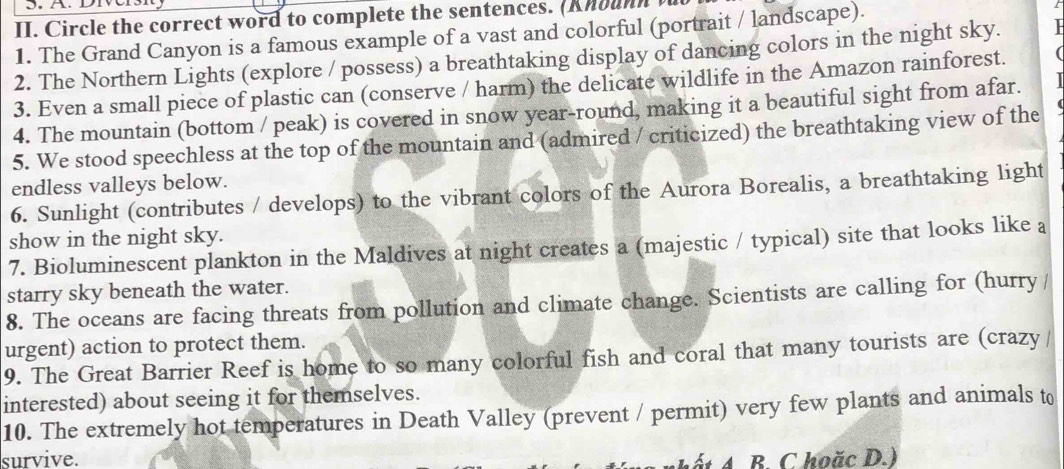 Circle the correct word to complete the sentences. (Knounn 
1. The Grand Canyon is a famous example of a vast and colorful (portrait / landscape). 
2. The Northern Lights (explore / possess) a breathtaking display of dancing colors in the night sky. 
3. Even a small piece of plastic can (conserve / harm) the delicate wildlife in the Amazon rainforest. 
4. The mountain (bottom / peak) is covered in snow year-round, making it a beautiful sight from afar. 
5. We stood speechless at the top of the mountain and (admired / criticized) the breathtaking view of the 
endless valleys below. 
6. Sunlight (contributes / develops) to the vibrant colors of the Aurora Borealis, a breathtaking light 
show in the night sky. 
7. Bioluminescent plankton in the Maldives at night creates a (majestic / typical) site that looks like a 
starry sky beneath the water. 
8. The oceans are facing threats from pollution and climate change. Scientists are calling for (hurry / 
urgent) action to protect them. 
9. The Great Barrier Reef is home to so many colorful fish and coral that many tourists are (crazy/ 
interested) about seeing it for themselves. 
10. The extremely hot temperatures in Death Valley (prevent / permit) very few plants and animals to 
survive. B. C hoăc D.)