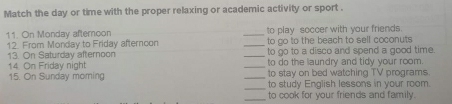 Match the day or time with the proper relaxing or academic activity or sport . 
11. On Monday afternoon _to play soccer with your friends. 
12. From Monday to Friday afternoon _to go to the beach to sell coconuts 
13. On Saturday afternoon _to go to a disco and spend a good time. 
14. On Friday night _to do the laundry and tidy your room. 
to stay on bed watching TV programs. 
15 On Sunday moming __to study English lessons in your room. 
_to cook for your friends and family.
