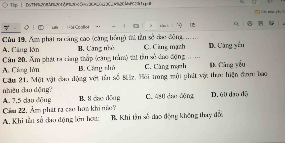 Tệp D:/TN%20BÀI%20TÂP % 20ĐÔ % 20CAO % 20CÚA % 20ÂM % 20 (1).pdf
Các mục yêu th
aあ Hỏi Copilot .. + 2 của 4
Câu 19. Âm phát ra càng cao (càng bổng) thì tần số dao động.......
A. Càng lớn B. Càng nhỏ C. Càng mạnh D. Càng yếu
Câu 20. Âm phát ra càng thấp (càng trầm) thì tần số dao động.......
A. Càng lớn B. Càng nhỏ C. Càng mạnh D. Càng yếu
Câu 21. Một vật dao động với tần số 8Hz. Hỏi trong một phút vật thực hiện được bao
nhiêu dao động?
A. 7,5 dao động B. 8 dao động C. 480 dao động D. 60 dao độ
Câu 22. Âm phát ra cao hơn khi nào?
A. Khi tần số dao động lớn hơn; B. Khi tần số dao động không thay đổi