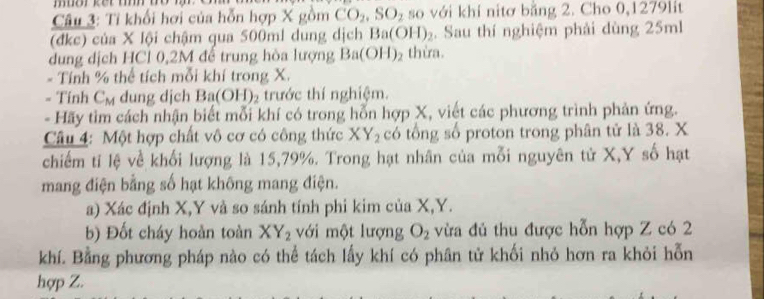 Tỉ khối hơi của hỗn hợp X gồm CO_2, SO_2 so với khí nitơ bằng 2. Cho 0,1279lit
(đkc) của X lội chậm qua 500ml dung dịch Ba(OH)_2. Sau thí nghiệm phải dùng 25ml
dung dịch HCl 0,2M để trung hòa lượng Ba(OH)_2 thừa. 
- Tính % thể tích mỗi khí trong X. 
= Tính C_M dung djch Ba(OH)_2 trước thí nghiệm. 
- Hãy tìm cách nhận biết mỗi khí có trong hỗn hợp X, viết các phương trình phản ứng. 
Câu 4: Một hợp chất vô cơ có công thức XY_2 có tổng số proton trong phân tử là 38. X
chiếm tỉ lệ về khối lượng là 15, 79%. Trong hạt nhân của mỗi nguyên tử X, Y số hạt 
mang điện bằng số hạt không mang điện. 
a) Xác định X, Y và so sánh tính phi kim của X, Y. 
b) Đốt cháy hoàn toàn XY_2 với một lượng O_2 vừa đủ thu được hỗn hợp Z có 2
khí. Bằng phương pháp nào có thể tách lấy khí có phân tử khối nhỏ hơn ra khỏi hỗn 
hợp Z.