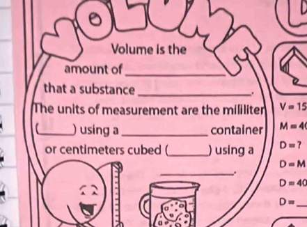 Volume is the 
amount of_ 
that a substance_ 
The units of measurement are the mililiter V=15
(_ ) using a_ container M=4
or centimeters cubed (_ ) using a D= ?
D=M
_.
D=40
D=
_