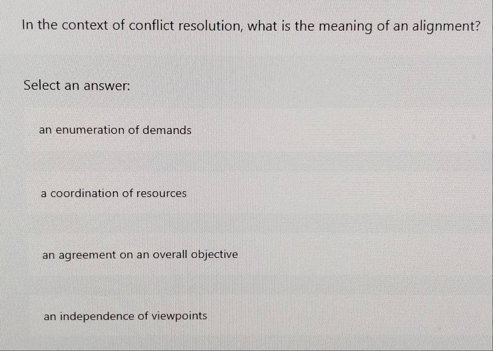 In the context of conflict resolution, what is the meaning of an alignment?
Select an answer:
an enumeration of demands
a coordination of resources
an agreement on an overall objective
an independence of viewpoints