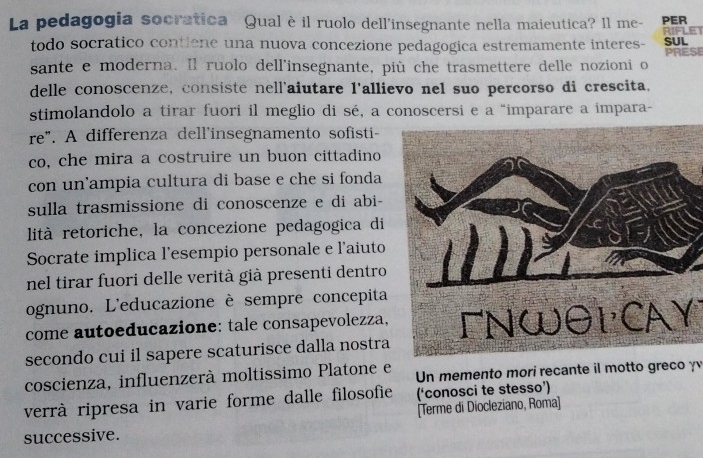 La pedagogia socratica Qual è il ruolo dell'insegnante nella maieutica? Il me- PER RIFLET 
todo socratico contiene una nuova concezione pedagogica estremamente interes- SUL 
sante e moderna. Il ruolo dell'insegnante, più che trasmettere delle nozioni o PRESE 
delle conoscenze, consiste nell'aiutare l'allievo nel suo percorso di crescita, 
stimolandolo a tirar fuori il meglio di sé, a conoscersi e a "imparare a impara- 
re". A differenza dell'insegnamento sofisti 
co, che mira a costruire un buon cittadino 
con un'ampia cultura di base e che si fonda 
sulla trasmissione di conoscenze e di abi- 
lità retoriche, la concezione pedagogica di 
Socrate implica l'esempio personale e l'aiuto 
nel tirar fuori delle verità già presenti dentro 
ognuno. L'educazione è sempre concepita 
come autoeducazione: tale consapevolezza, 
secondo cui il sapere scaturisce dalla nostraFNWθL CAY 
coscienza, influenzerà moltissimo Platone e Un memento mori recante il motto greco γ 
verrà ripresa in varie forme dalle filosofie (‘conosci te stesso’) 
successive. [Terme di Diocleziano, Roma]