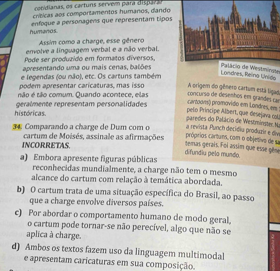 cotidianas, os cartuns servem para disparar
criticas aos comportamentos humanos, dando
enfoque a personagens que representam tipos
humanos.
Assim como a charge, esse gênero
envolve a linguagem verbal e a não verbal.
Pode ser produzido em formatos diversos,
apresentando uma ou mais cenas, balões
Palácio de Westminster
e legendas (ou não), etc. Os cartuns também
Londres, Reino Unido
podem apresentar caricaturas, mas isso A origem do gênero cartum está ligad;
não é tão comum. Quando acontece, elas concurso de desenhos em grandes car
geralmente representam personalidades
cartoons) promovido em Londres, em
históricas.
pelo Príncipe Albert, que desejava colá
paredes do Palácio de Westminster. Na
34. Comparando a charge de Dum com o a revista Punch decidiu produzir e div
cartum de Moisés, assinale as afirmações próprios cartuns, com o objetivo de sa
INCORRETAS.
temas gerais. Foi assim que esse gêne
difundiu pelo mundo.
a) Embora apresente figuras públicas
reconhecidas mundialmente, a charge não tem o mesmo
alcance do cartum com relação à temática abordada.
b) O cartum trata de uma situação específica do Brasil, ao passo
que a charge envolve diversos países.
c) Por abordar o comportamento humano de modo geral,
o cartum pode tornar-se não perecível, algo que não se
aplica à charge.
d) Ambos os textos fazem uso da linguagem multimodal
e apresentam caricaturas em sua composição.