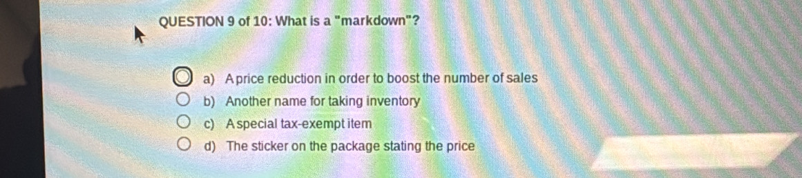 of 10: What is a'' markdown"?
a) A price reduction in order to boost the number of sales
b) Another name for taking inventory
c) A special tax-exempt item
d) The sticker on the package stating the price