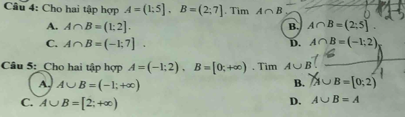 Cho hai tập hợp A=(1;5], B=(2;7]. Tìm A∩ B
A. A∩ B=(1;2]. B. A∩ B=(2;5].
C. A∩ B=(-1;7]. D. A∩ B=(-1;2)
Câu 5: _Cho hai tập hợp A=(-1;2), B=[0;+∈fty ). Tìm A∪ B 、_
A, A∪ B=(-1;+∈fty )
B. A∪B=[0;2)
C. A∪ B=[2;+∈fty )
D. A∪ B=A