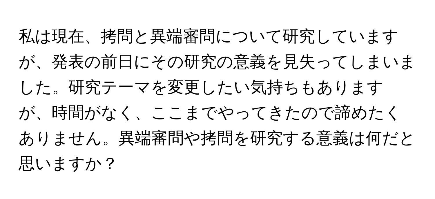 私は現在、拷問と異端審問について研究していますが、発表の前日にその研究の意義を見失ってしまいました。研究テーマを変更したい気持ちもありますが、時間がなく、ここまでやってきたので諦めたくありません。異端審問や拷問を研究する意義は何だと思いますか？