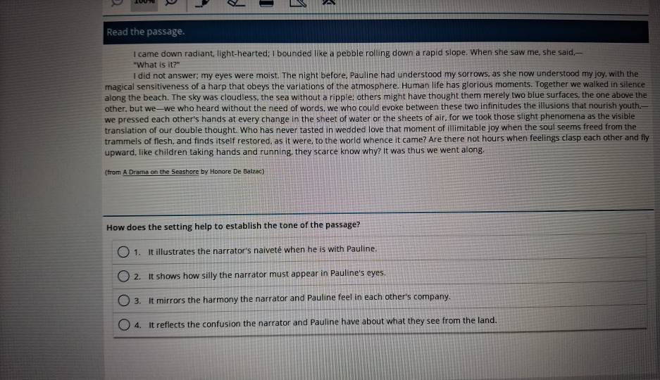 Read the passage. 
I came down radiant, light-hearted; I bounded like a pebble rolling down a rapid slope. When she saw me, she said,— 
"What is it?" 
I did not answer; my eyes were moist. The night before, Pauline had understood my sorrows, as she now understood my joy, with the 
magical sensitiveness of a harp that obeys the variations of the atmosphere. Human life has glorious moments. Together we walked in silence 
along the beach. The sky was cloudless, the sea without a ripple; others might have thought them merely two blue surfaces, the one above the 
other, but we—we who heard without the need of words, we who could evoke between these two infinitudes the illusions that nourish youth,- 
we pressed each other's hands at every change in the sheet of water or the sheets of air, for we took those slight phenomena as the visible 
translation of our double thought. Who has never tasted in wedded love that moment of illimitable joy when the soul seems freed from the 
trammels of flesh, and finds itself restored, as it were, to the world whence it came? Are there not hours when feelings clasp each other and fly 
upward, like children taking hands and running, they scarce know why? It was thus we went along, 
(from A Drama on the Seashore by Honore De Balzac) 
How does the setting help to establish the tone of the passage? 
1. It illustrates the narrator's naiveté when he is with Pauline. 
2. It shows how silly the narrator must appear in Pauline's eyes. 
3. It mirrors the harmony the narrator and Pauline feel in each other's company. 
4. It reflects the confusion the narrator and Pauline have about what they see from the land.